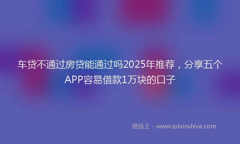车贷不通过房贷能通过吗2025年推荐，分享五个APP容易借款1万块的口子
