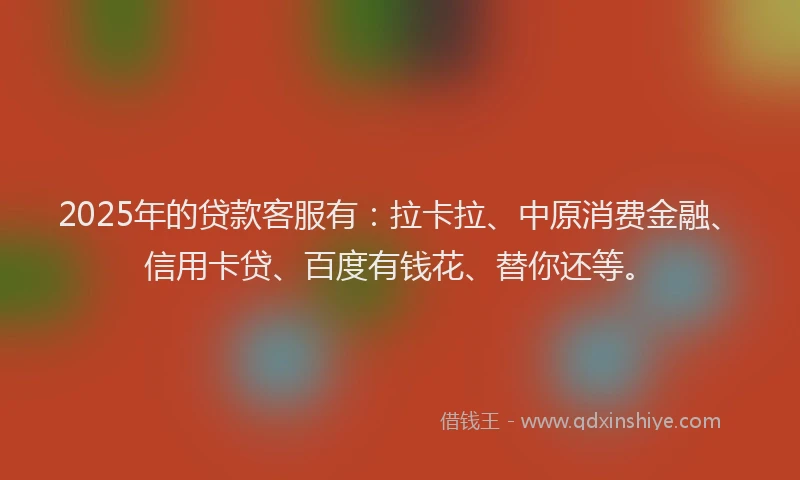 2025年的贷款客服有：拉卡拉、中原消费金融、信用卡贷、百度有钱花、替你还等。