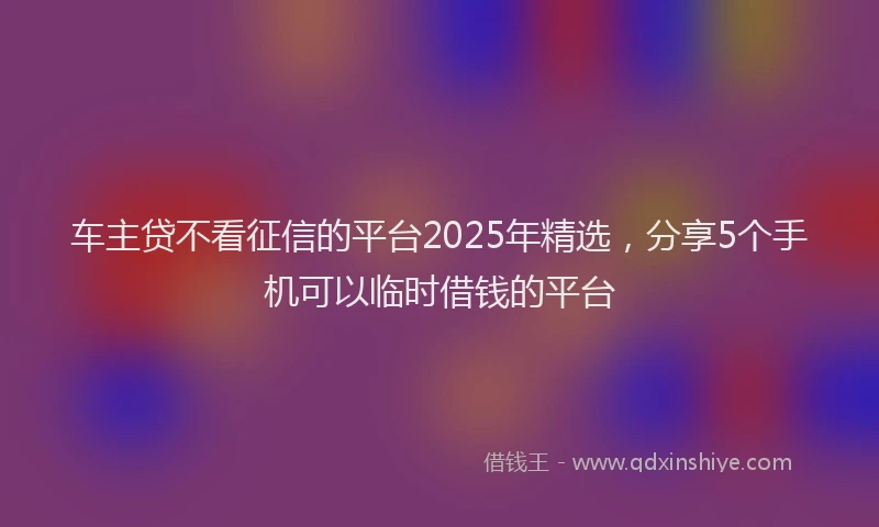 车主贷不看征信的平台2025年精选，分享5个手机可以临时借钱的平台
