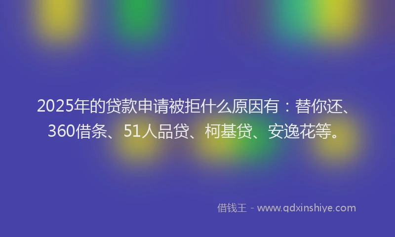 2025年的贷款申请被拒什么原因有：替你还、360借条、51人品贷、柯基贷、安逸花等。