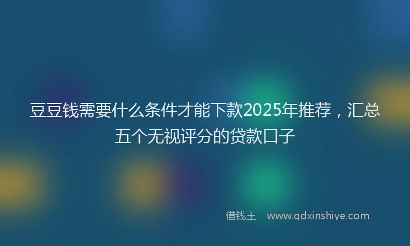 豆豆钱需要什么条件才能下款2025年推荐，汇总五个无视评分的贷款口子