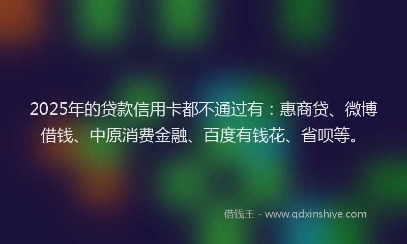 2025年的贷款信用卡都不通过有：惠商贷、微博借钱、中原消费金融、百度有钱花、省呗等。