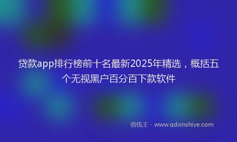 贷款app排行榜前十名最新2025年精选，概括五个无视黑户百分百下款软件