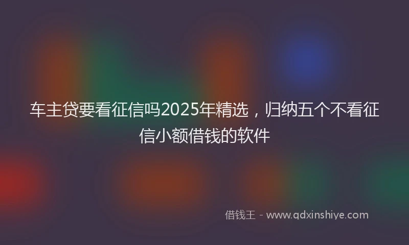 车主贷要看征信吗2025年精选，归纳五个不看征信小额借钱的软件