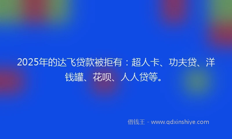 2025年的达飞贷款被拒有：超人卡、功夫贷、洋钱罐、花呗、人人贷等。