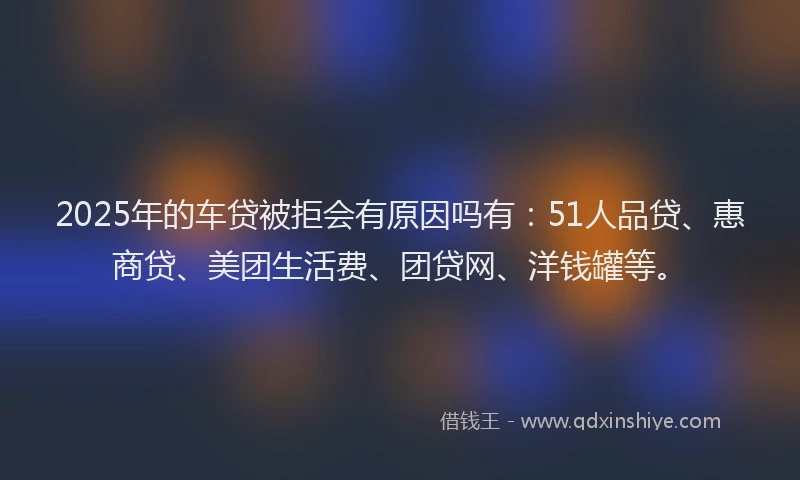 2025年的车贷被拒会有原因吗有：51人品贷、惠商贷、美团生活费、团贷网、洋钱罐等。
