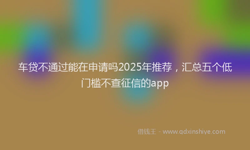 车贷不通过能在申请吗2025年推荐，汇总五个低门槛不查征信的app