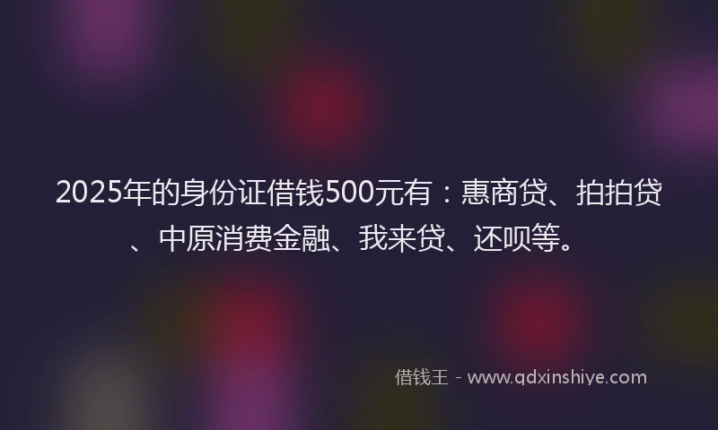 2025年的身份证借钱500元有：惠商贷、拍拍贷、中原消费金融、我来贷、还呗等。