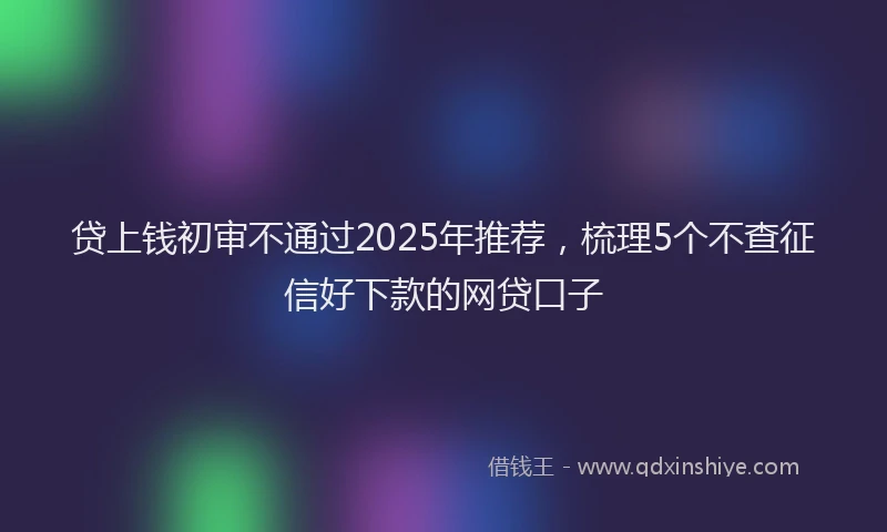 贷上钱初审不通过2025年推荐，梳理5个不查征信好下款的网贷口子