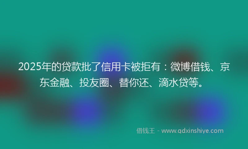 2025年的贷款批了信用卡被拒有：微博借钱、京东金融、投友圈、替你还、滴水贷等。