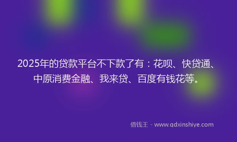2025年的贷款平台不下款了有：花呗、快贷通、中原消费金融、我来贷、百度有钱花等。