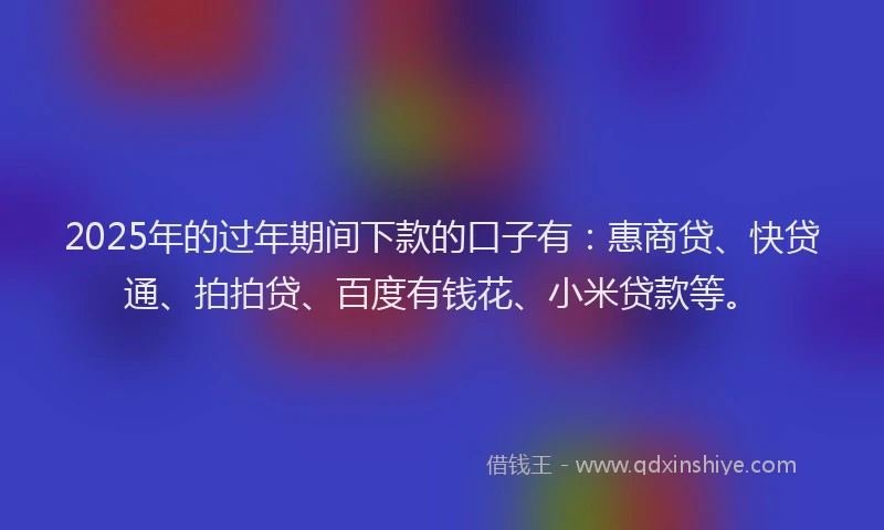 2025年的过年期间下款的口子有：惠商贷、快贷通、拍拍贷、百度有钱花、小米贷款等。