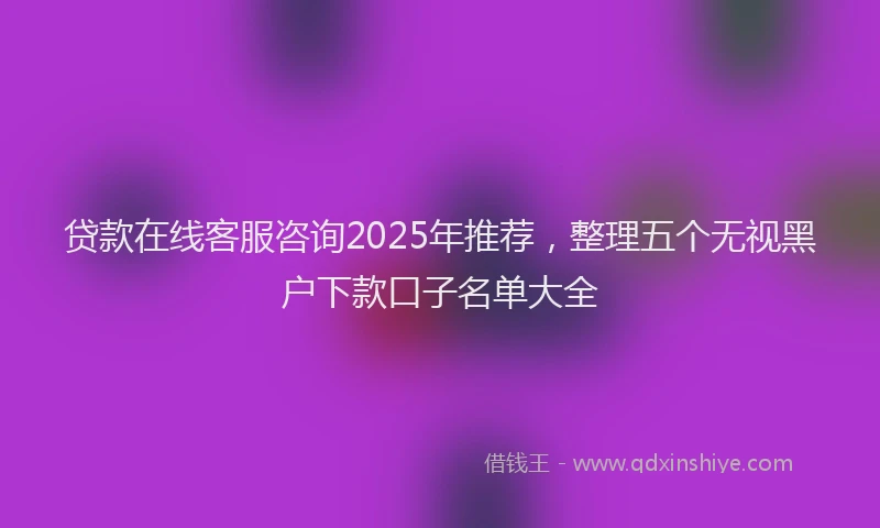 贷款在线客服咨询2025年推荐，整理五个无视黑户下款口子名单大全