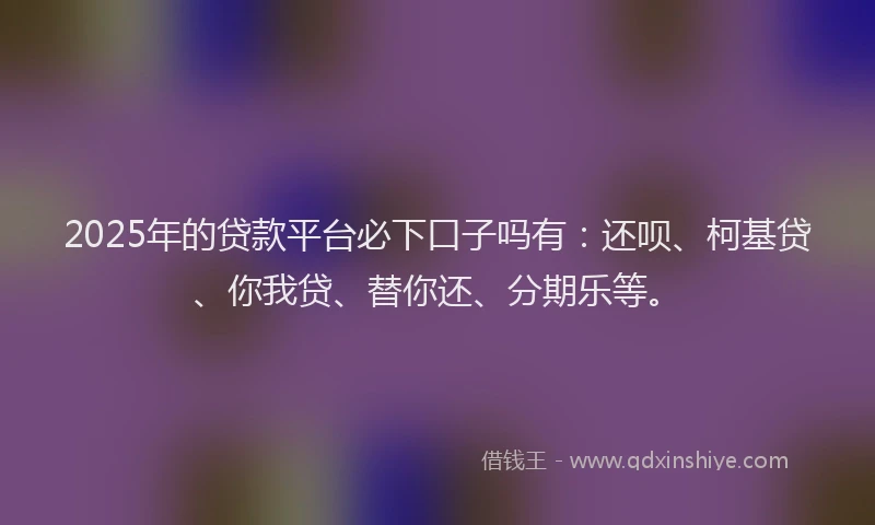 2025年的贷款平台必下口子吗有：还呗、柯基贷、你我贷、替你还、分期乐等。