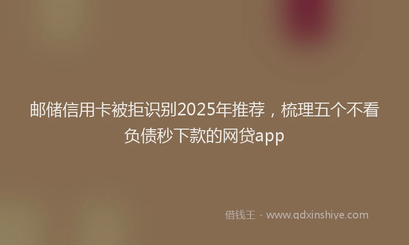 邮储信用卡被拒识别2025年推荐，梳理五个不看负债秒下款的网贷app