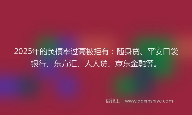 2025年的负债率过高被拒有：随身贷、平安口袋银行、东方汇、人人贷、京东金融等。