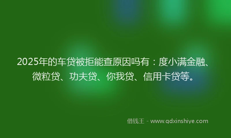 2025年的车贷被拒能查原因吗有：度小满金融、微粒贷、功夫贷、你我贷、信用卡贷等。