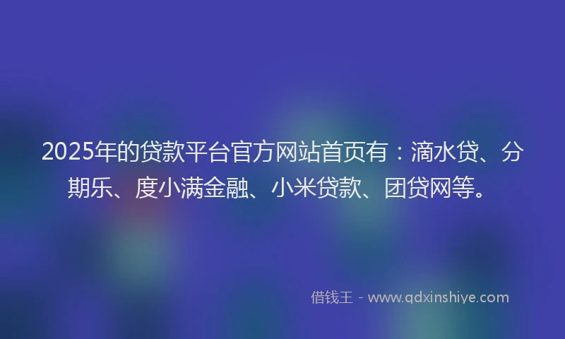 2025年的贷款平台官方网站首页有：滴水贷、分期乐、度小满金融、小米贷款、团贷网等。