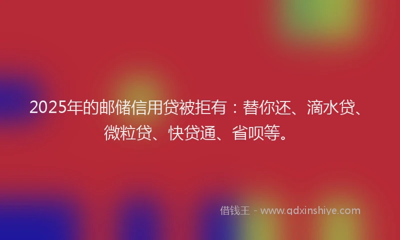 2025年的邮储信用贷被拒有：替你还、滴水贷、微粒贷、快贷通、省呗等。