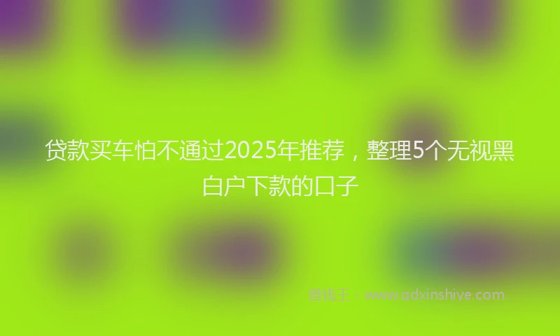 贷款买车怕不通过2025年推荐，整理5个无视黑白户下款的口子