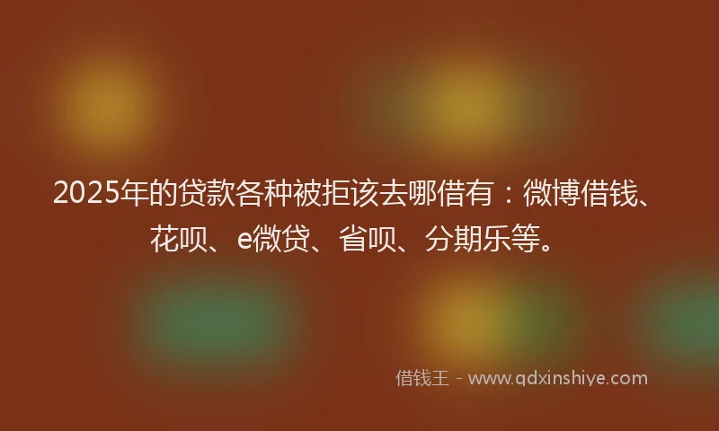 2025年的贷款各种被拒该去哪借有：微博借钱、花呗、e微贷、省呗、分期乐等。