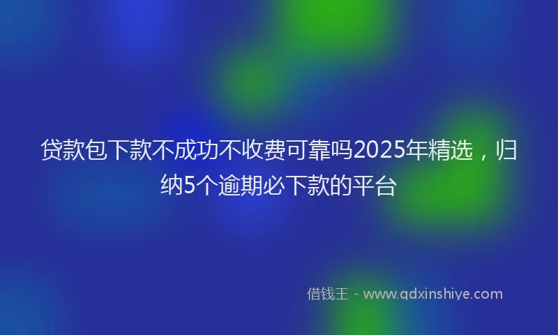 贷款包下款不成功不收费可靠吗2025年精选，归纳5个逾期必下款的平台