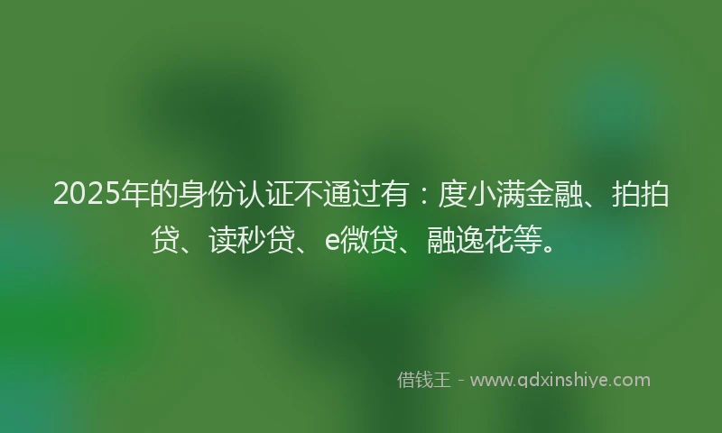 2025年的身份认证不通过有：度小满金融、拍拍贷、读秒贷、e微贷、融逸花等。