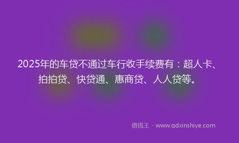 2025年的车贷不通过车行收手续费有：超人卡、拍拍贷、快贷通、惠商贷、人人贷等。