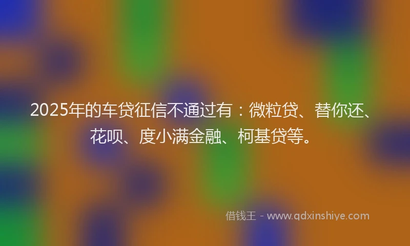 2025年的车贷征信不通过有：微粒贷、替你还、花呗、度小满金融、柯基贷等。