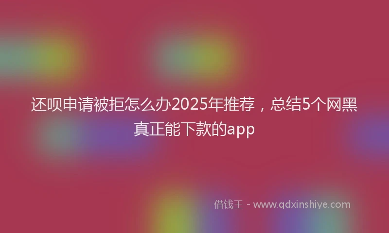 还呗申请被拒怎么办2025年推荐，总结5个网黑真正能下款的app