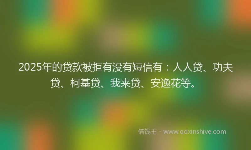 2025年的贷款被拒有没有短信有：人人贷、功夫贷、柯基贷、我来贷、安逸花等。