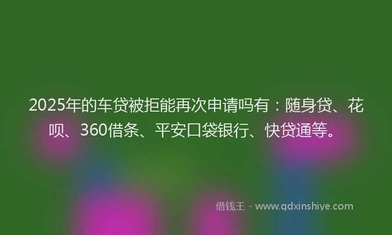 2025年的车贷被拒能再次申请吗有：随身贷、花呗、360借条、平安口袋银行、快贷通等。