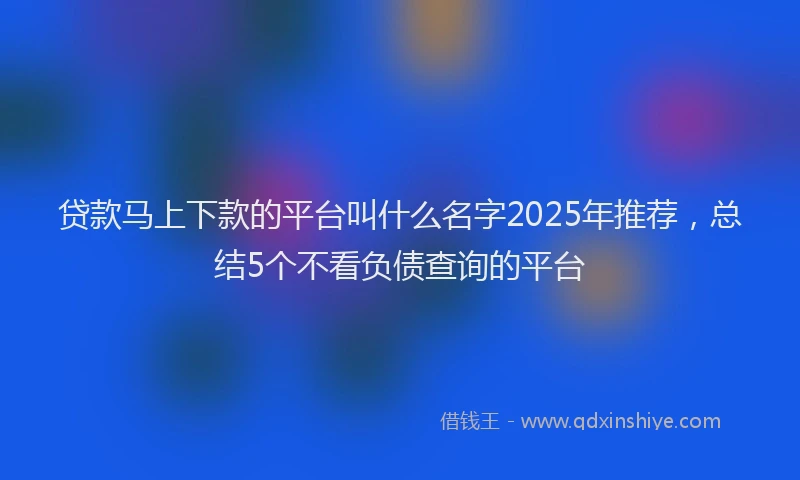 贷款马上下款的平台叫什么名字2025年推荐，总结5个不看负债查询的平台