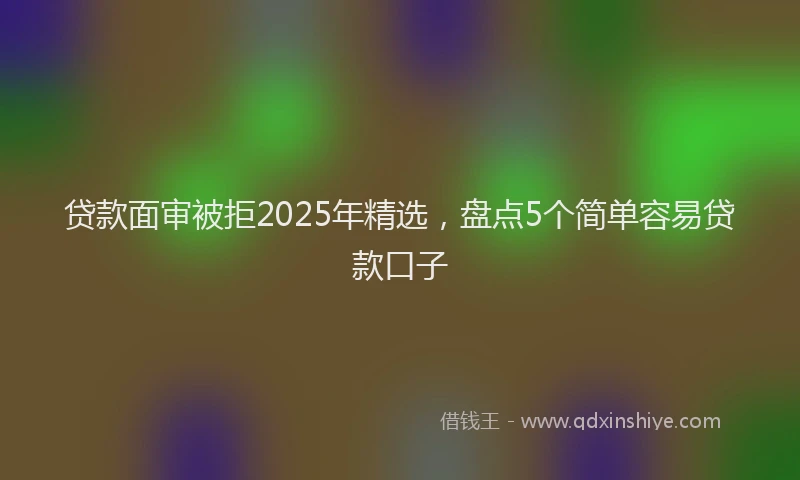 贷款面审被拒2025年精选，盘点5个简单容易贷款口子