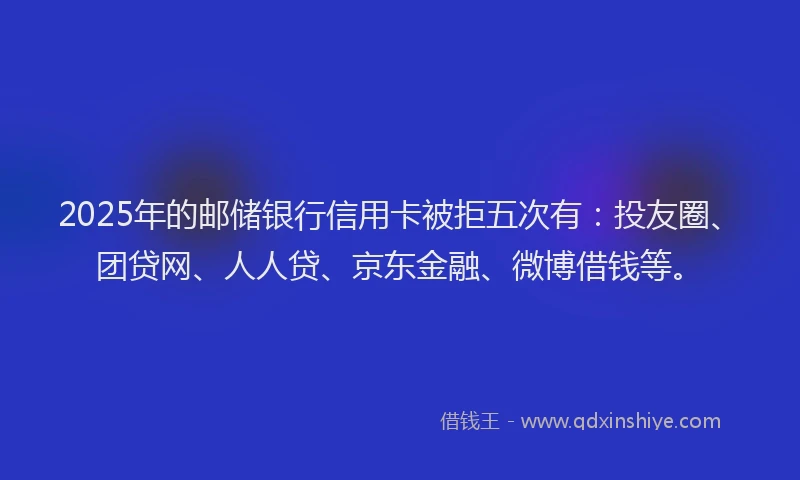 2025年的邮储银行信用卡被拒五次有：投友圈、团贷网、人人贷、京东金融、微博借钱等。