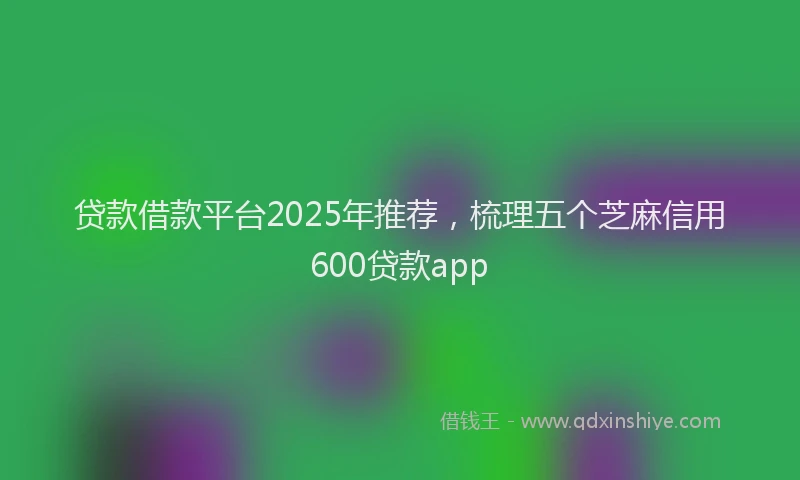 贷款借款平台2025年推荐，梳理五个芝麻信用600贷款app