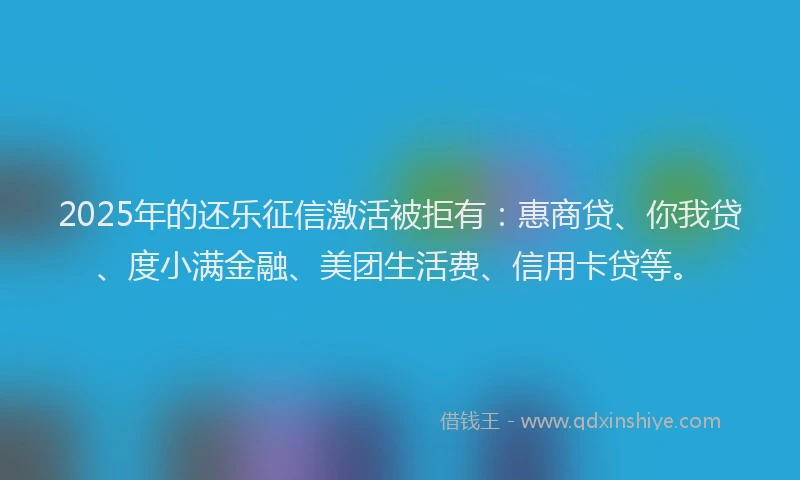 2025年的还乐征信激活被拒有：惠商贷、你我贷、度小满金融、美团生活费、信用卡贷等。