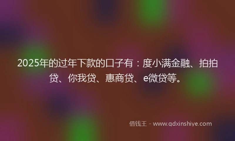 2025年的过年下款的口子有：度小满金融、拍拍贷、你我贷、惠商贷、e微贷等。