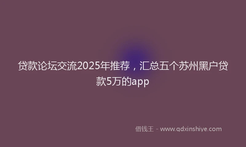 贷款论坛交流2025年推荐，汇总五个苏州黑户贷款5万的app