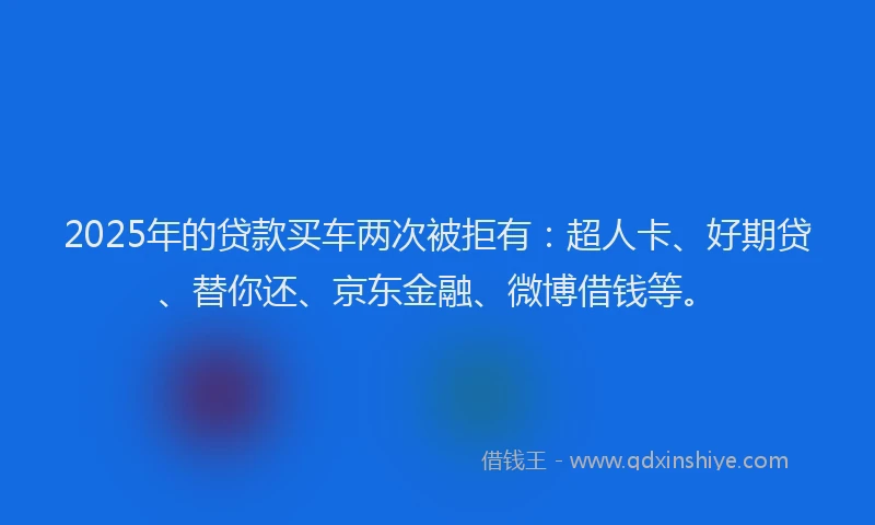 2025年的贷款买车两次被拒有：超人卡、好期贷、替你还、京东金融、微博借钱等。