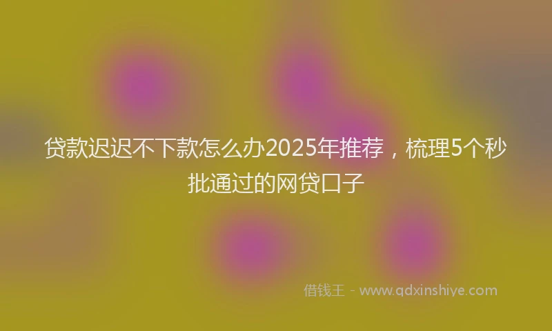 贷款迟迟不下款怎么办2025年推荐，梳理5个秒批通过的网贷口子