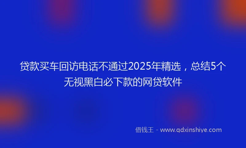 贷款买车回访电话不通过2025年精选，总结5个无视黑白必下款的网贷软件