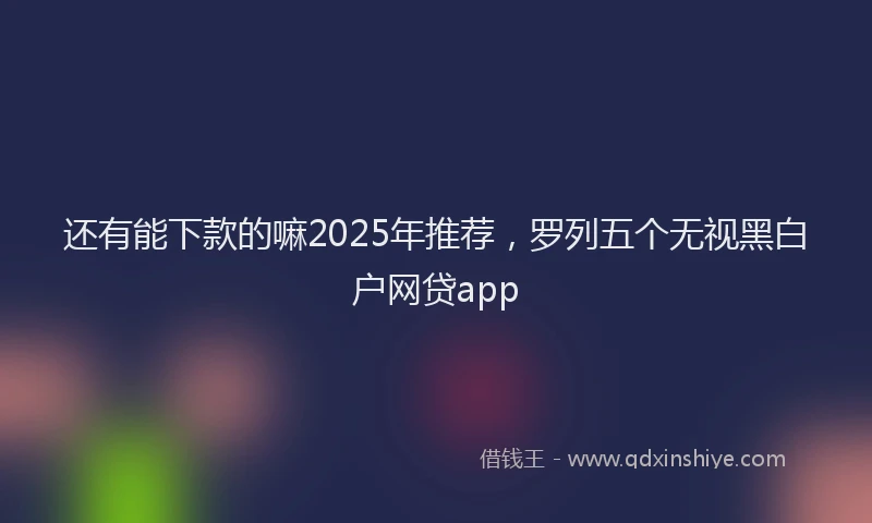 还有能下款的嘛2025年推荐，罗列五个无视黑白户网贷app