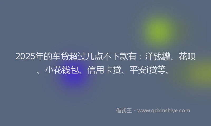 2025年的车贷超过几点不下款有：洋钱罐、花呗、小花钱包、信用卡贷、平安i贷等。