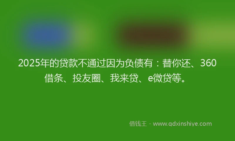 2025年的贷款不通过因为负债有：替你还、360借条、投友圈、我来贷、e微贷等。