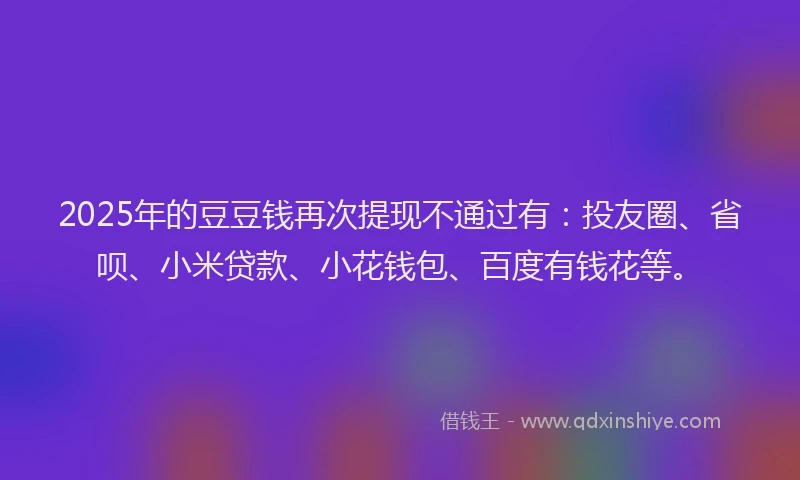 2025年的豆豆钱再次提现不通过有：投友圈、省呗、小米贷款、小花钱包、百度有钱花等。