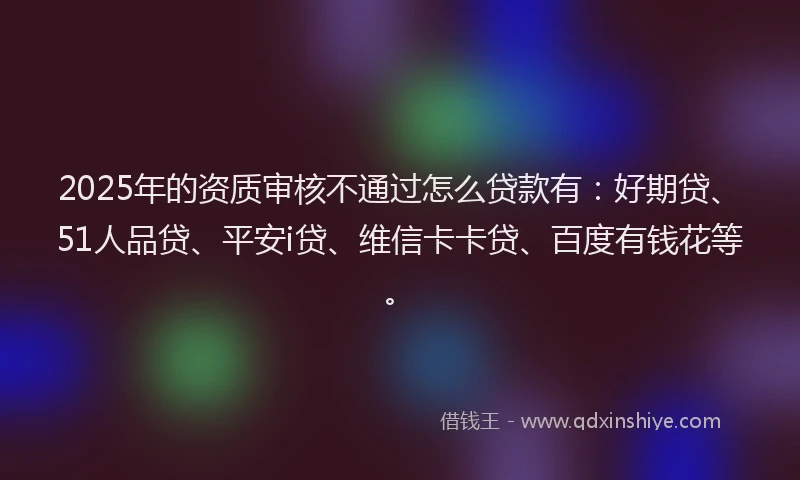 2025年的资质审核不通过怎么贷款有：好期贷、51人品贷、平安i贷、维信卡卡贷、百度有钱花等。