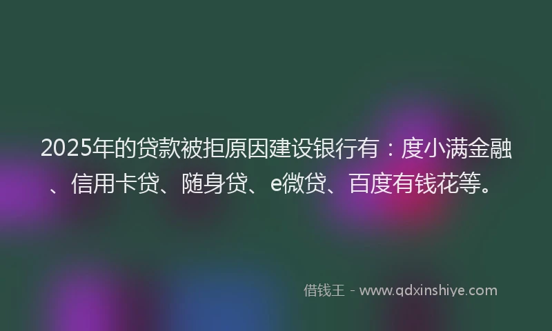 2025年的贷款被拒原因建设银行有：度小满金融、信用卡贷、随身贷、e微贷、百度有钱花等。