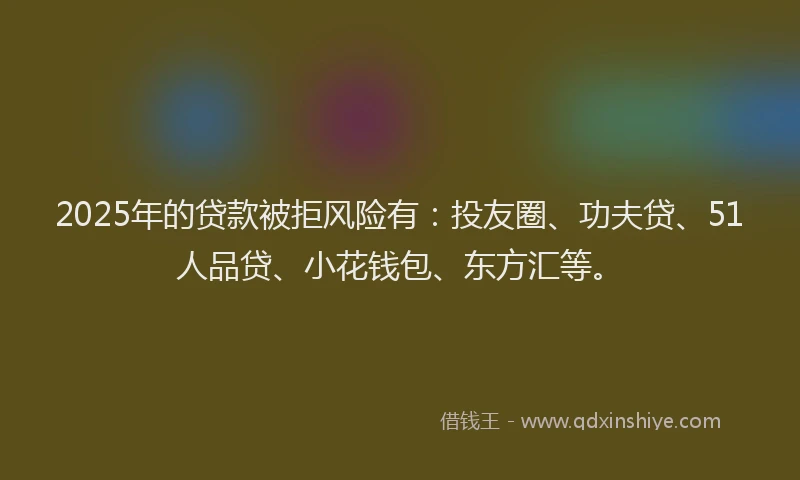 2025年的贷款被拒风险有：投友圈、功夫贷、51人品贷、小花钱包、东方汇等。