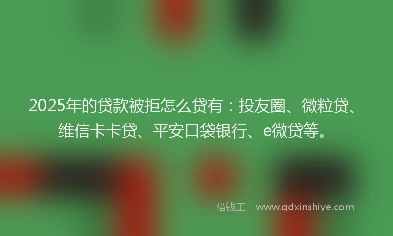 2025年的贷款被拒怎么贷有：投友圈、微粒贷、维信卡卡贷、平安口袋银行、e微贷等。